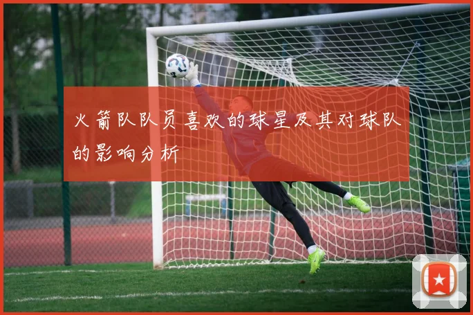 火箭队队员喜欢的球星及其对球队的影响分析