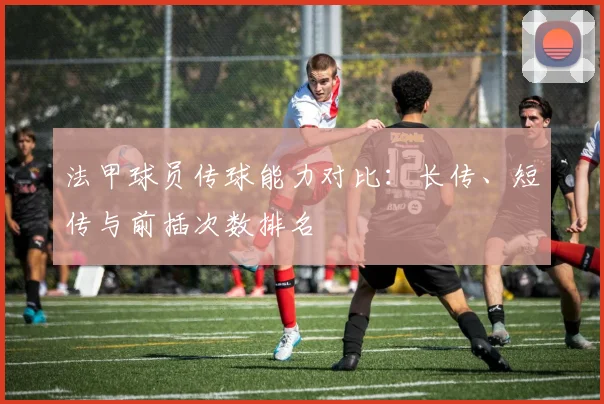 法甲球员传球能力对比：长传、短传与前插次数排名