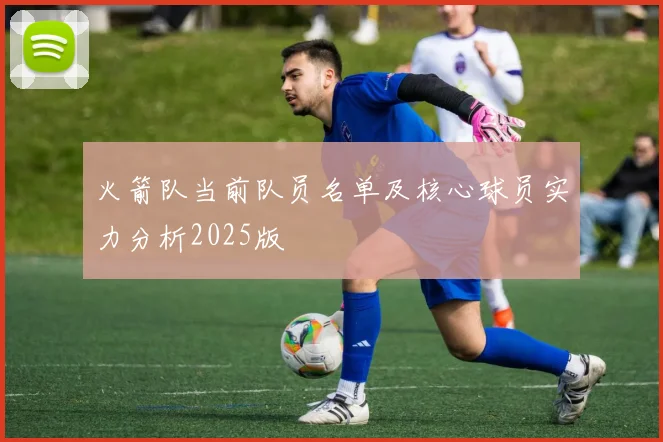 火箭队当前队员名单及核心球员实力分析2025版