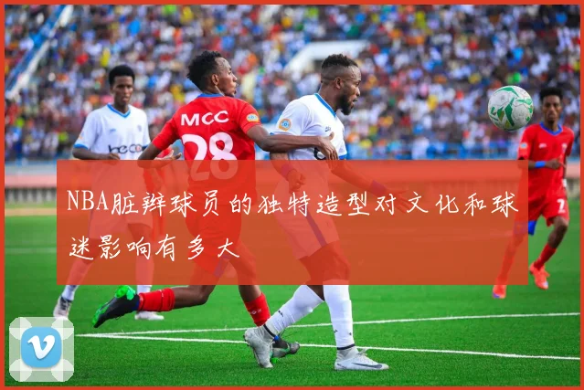 NBA脏辫球员的独特造型对文化和球迷影响有多大