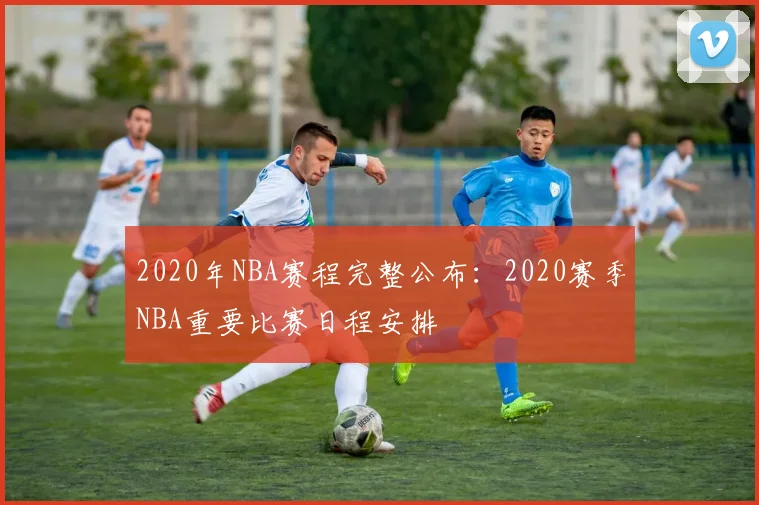 2020年NBA赛程完整公布：2020赛季NBA重要比赛日程安排